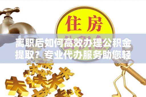 平顶山离职后如何高效办理公积金提取？专业代办服务助您轻松搞定