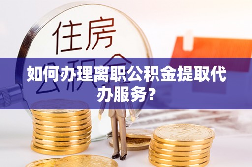 平顶山如何办理离职公积金提取代办服务？
