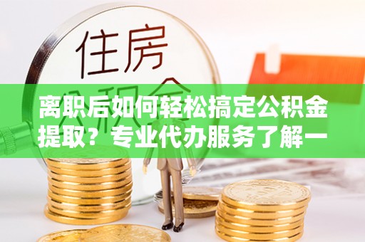 平顶山离职后如何轻松搞定公积金提取？专业代办服务了解一下