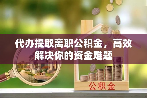 平顶山代办提取离职公积金，高效解决你的资金难题
