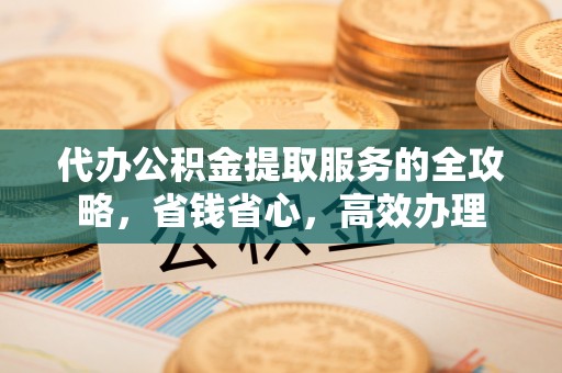 平顶山代办公积金提取服务的全攻略，省钱省心，高效办理