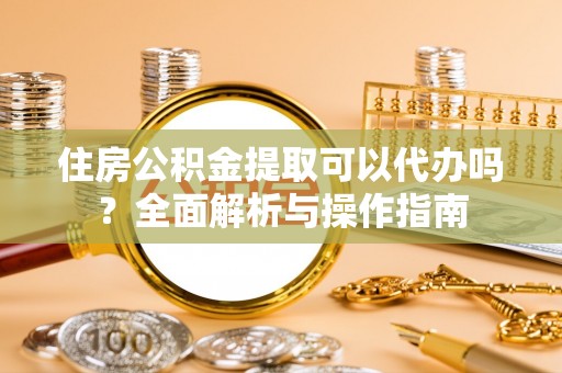 平顶山住房公积金提取可以代办吗？全面解析与操作指南