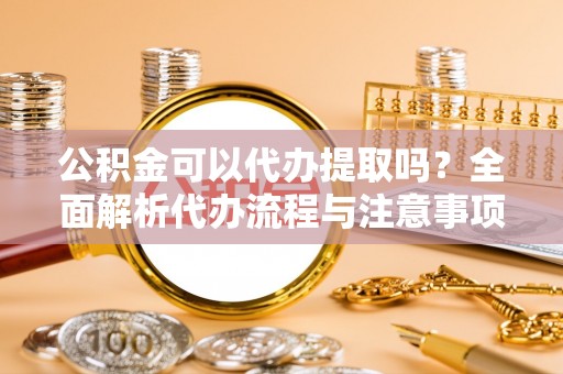 平顶山公积金可以代办提取吗？全面解析代办流程与注意事项
