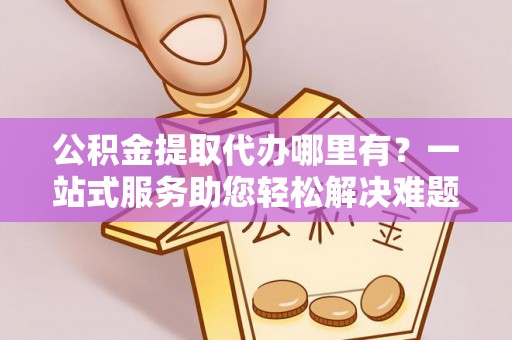平顶山公积金提取代办哪里有？一站式服务助您轻松解决难题