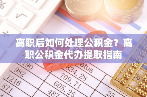 平顶山离职后如何处理公积金？离职公积金代办提取指南