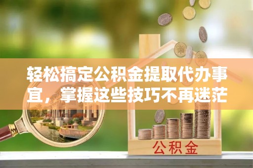 平顶山轻松搞定公积金提取代办事宜，掌握这些技巧不再迷茫