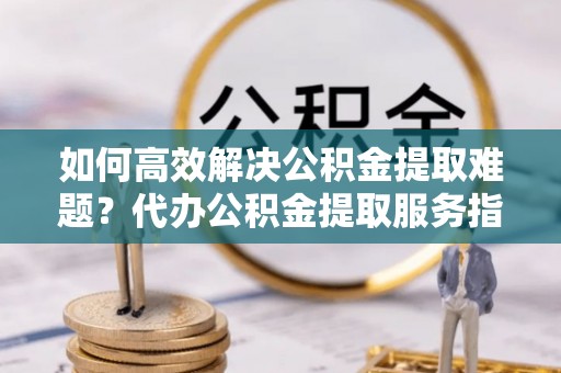 平顶山如何高效解决公积金提取难题？代办公积金提取服务指南