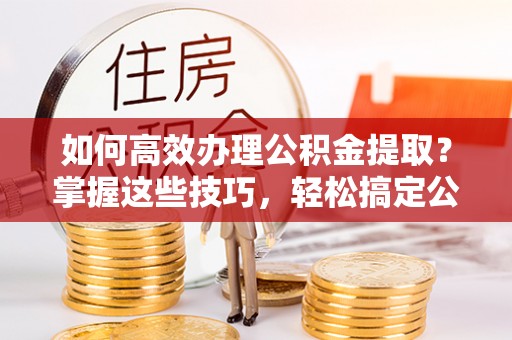 平顶山如何高效办理公积金提取？掌握这些技巧，轻松搞定公积金代办提取