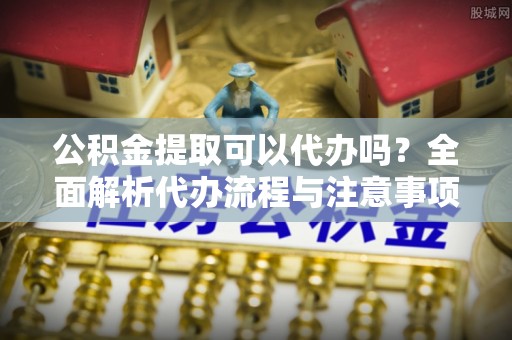 平顶山公积金提取可以代办吗？全面解析代办流程与注意事项