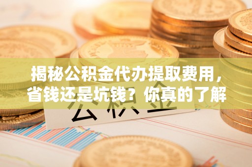 平顶山揭秘公积金代办提取费用，省钱还是坑钱？你真的了解吗？
