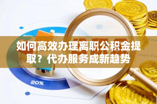 平顶山如何高效办理离职公积金提取？代办服务成新趋势